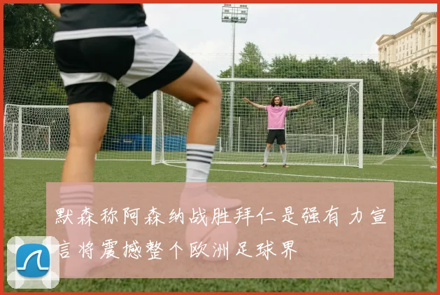 默森称阿森纳战胜拜仁是强有力宣言将震撼整个欧洲足球界