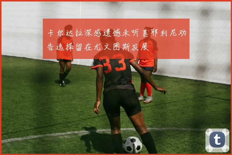 卡尔达拉深感遗憾未听基耶利尼劝告选择留在尤文图斯发展
