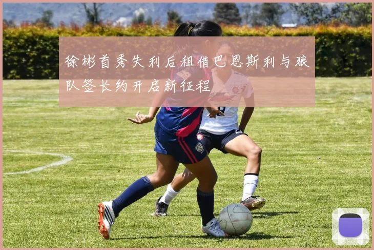 徐彬首秀失利后租借巴恩斯利与狼队签长约开启新征程