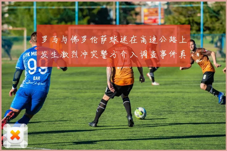 罗马与佛罗伦萨球迷在高速公路上发生激烈冲突警方介入调查事件真相