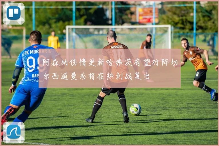 阿森纳伤情更新哈弗茨有望对阵切尔西道曼或将在热刺战复出