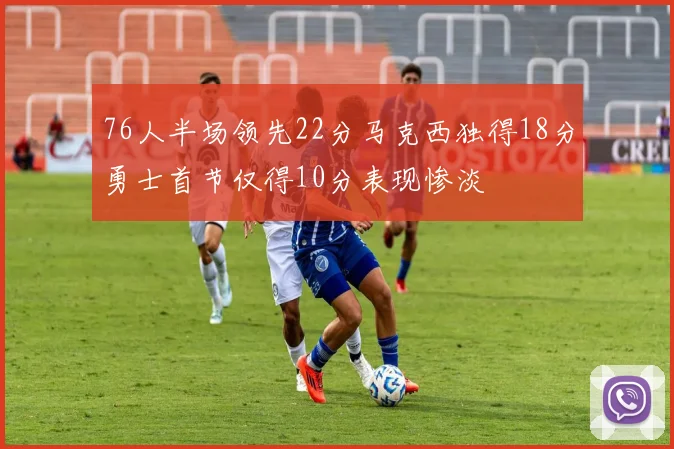 76人半场领先22分马克西独得18分勇士首节仅得10分表现惨淡