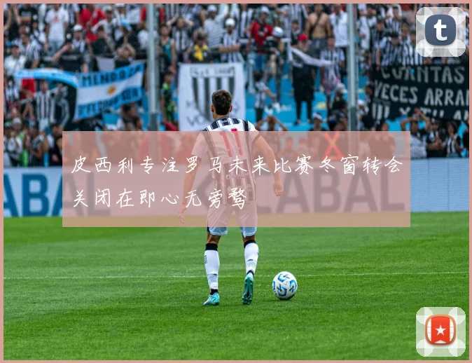 皮西利专注罗马未来比赛冬窗转会关闭在即心无旁骛