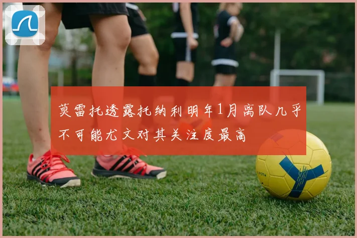 莫雷托透露托纳利明年1月离队几乎不可能尤文对其关注度最高