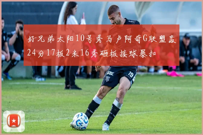 好兄弟太阳10号秀马卢阿奇G联盟轰24分17板2米16秀砸板接球暴扣