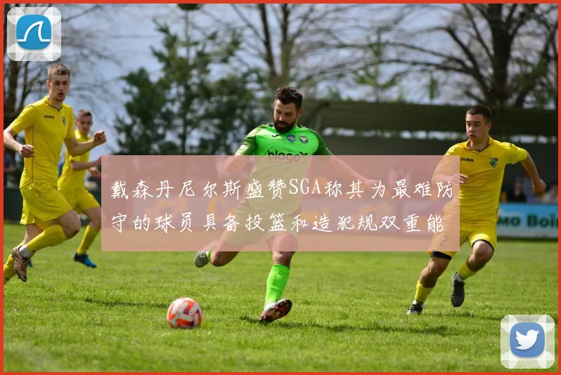 戴森丹尼尔斯盛赞SGA称其为最难防守的球员具备投篮和造犯规双重能力