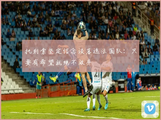 托利索坚定信念谈落选法国队：只要有希望就绝不放弃