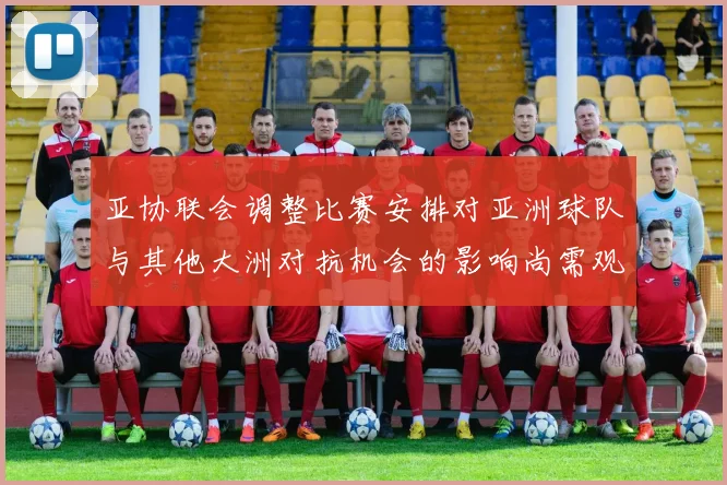 亚协联会调整比赛安排对亚洲球队与其他大洲对抗机会的影响尚需观察