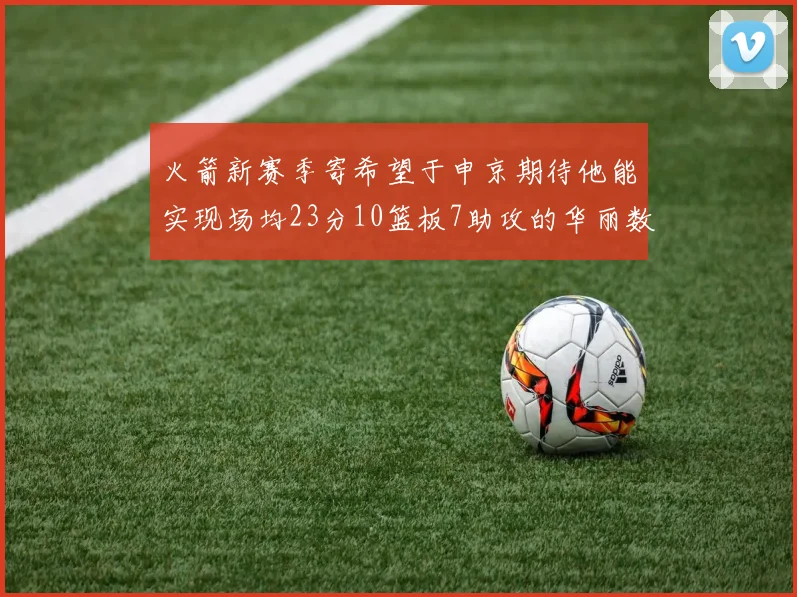 火箭新赛季寄希望于申京期待他能实现场均23分10篮板7助攻的华丽数据