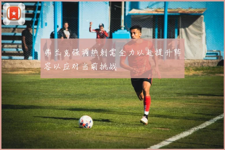 弗兰克强调热刺需全力以赴提升阵容以应对当前挑战