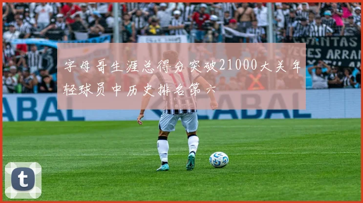 字母哥生涯总得分突破21000大关年轻球员中历史排名第六