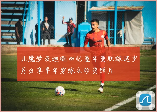 儿魔梦麦迪逊回忆童年曼联球迷岁月分享早年穿球衣珍贵照片