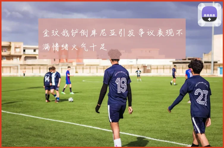 金玟哉铲倒库尼亚引发争议表现不满情绪火气十足