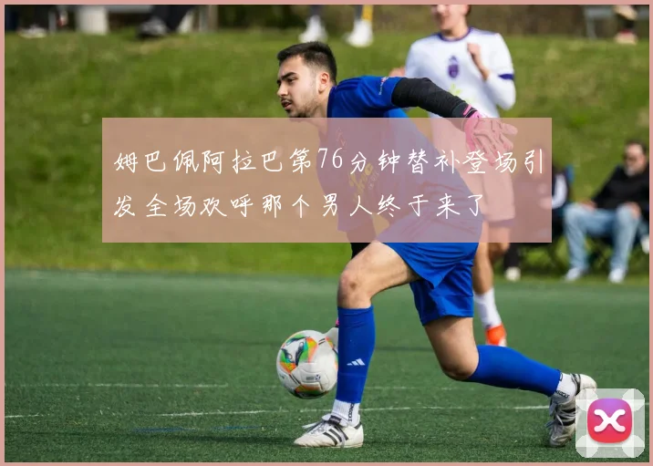 姆巴佩阿拉巴第76分钟替补登场引发全场欢呼那个男人终于来了