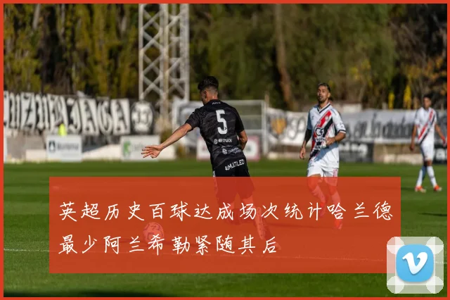 英超历史百球达成场次统计哈兰德最少阿兰希勒紧随其后