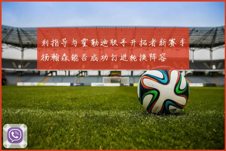 利指导与霍勒迪联手开拓者新赛季杨瀚森能否成功打进轮换阵容