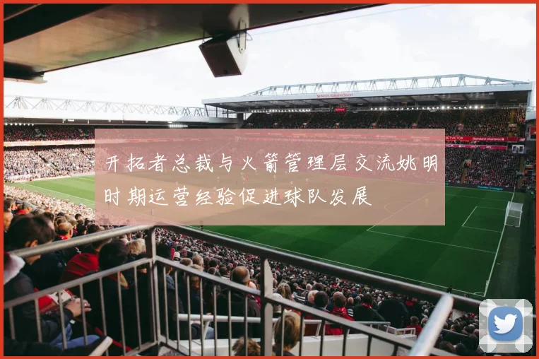 开拓者总裁与火箭管理层交流姚明时期运营经验促进球队发展